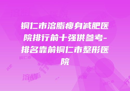 铜仁市溶脂瘦身减肥医院排行前十强供参考-排名靠前铜仁市整形医院