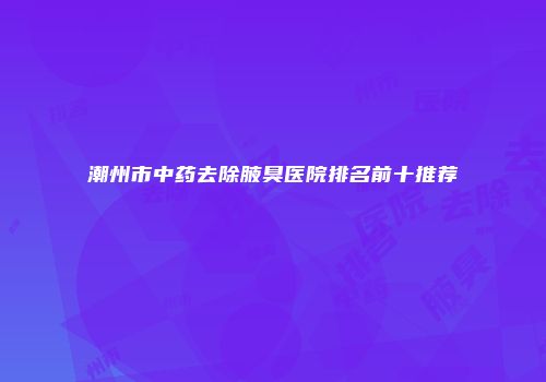 潮州市中药去除腋臭医院排名前十推荐