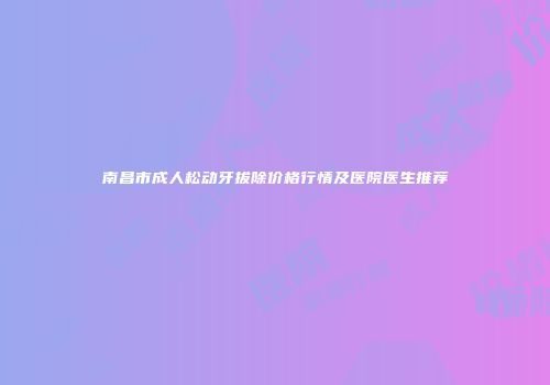南昌市成人松动牙拔除价格行情及医院医生推荐