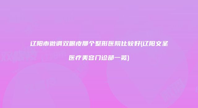 辽阳市微调双眼皮那个整形医院比较好(辽阳文圣医疗美容门诊部一览)