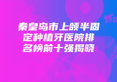 秦皇岛市上颌半固定种植牙医院排名榜前十强揭晓