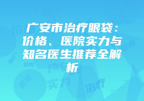广安市治疗眼袋：价格、医院实力与知名医生推荐全解析
