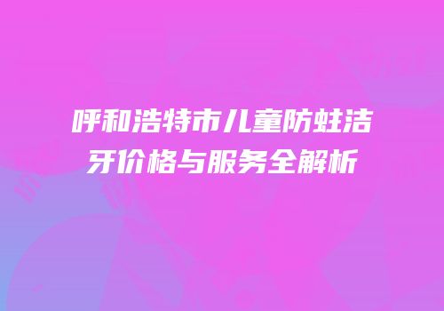 呼和浩特市儿童防蛀洁牙价格与服务全解析