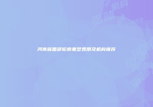 河南省面部轮廓重塑费用及机构推荐