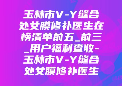 玉林市V-Y缝合处女膜修补医生在榜清单前五_前三_用户福利查收-玉林市V-Y缝合处女膜修补医生