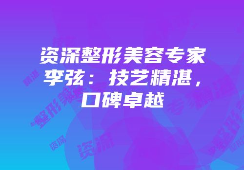 资深整形美容专家李弦：技艺精湛，口碑卓越