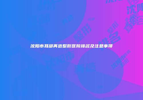 沈阳市耳部再造整形医院排名及注意事项