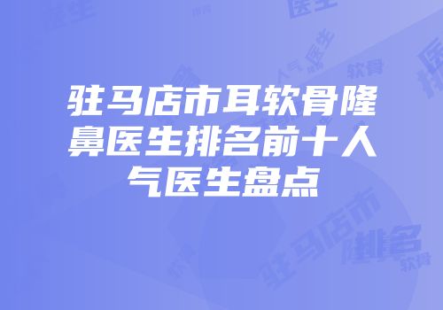 驻马店市耳软骨隆鼻医生排名前十人气医生盘点