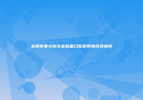 太原市爱尔创全瓷贴面口腔医院排名及推荐