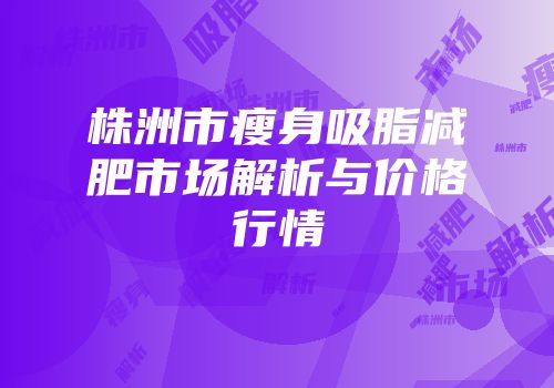 株洲市瘦身吸脂减肥市场解析与价格行情