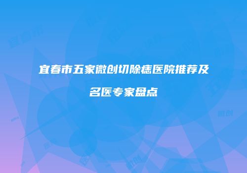宜春市五家微创切除痣医院推荐及名医专家盘点