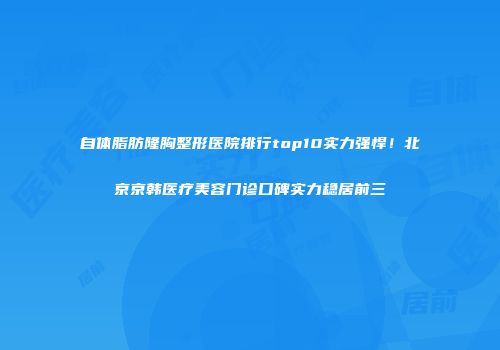 自体脂肪隆胸整形医院排行top10实力强悍！北京京韩医疗美容门诊口碑实力稳居前三