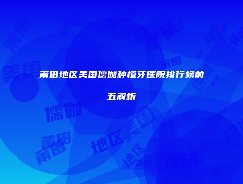 莆田地区美国儒伽种植牙医院排行榜前五解析