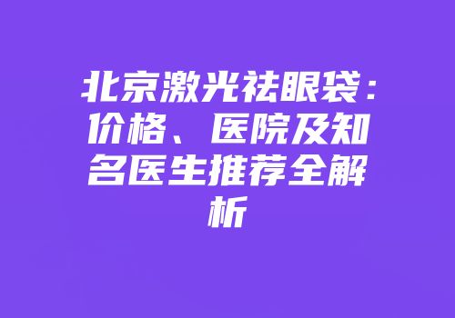 北京激光祛眼袋：价格、医院及知名医生推荐全解析