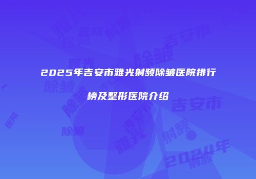 2025年吉安市雅光射频除皱医院排行榜及整形医院介绍