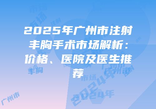 2025年广州市注射丰胸手术市场解析：价格、医院及医生推荐
