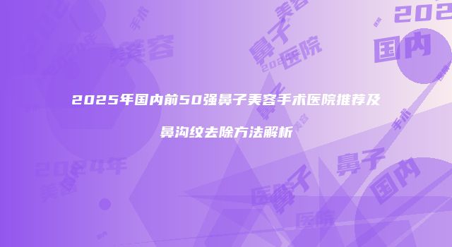 2025年国内前50强鼻子美容手术医院推荐及鼻沟纹去除方法解析