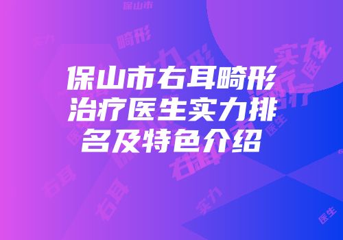 保山市右耳畸形治疗医生实力排名及特色介绍