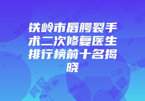 铁岭市唇腭裂手术二次修复医生排行榜前十名揭晓