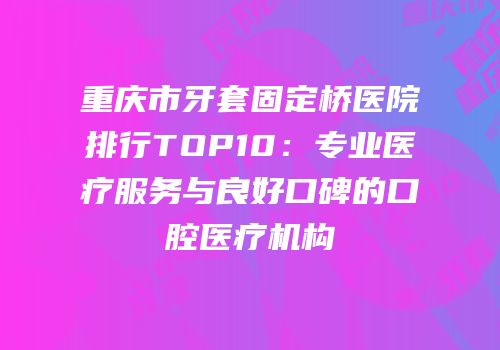 重庆市牙套固定桥医院排行TOP10：专业医疗服务与良好口碑的口腔医疗机构