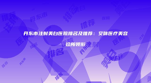 丹东市注射美白医院排名及推荐：艾咪医疗美容诊所领衔