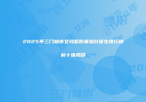 2025年三门峡市艾玛整形瘦脸针医生排行榜前十强揭晓