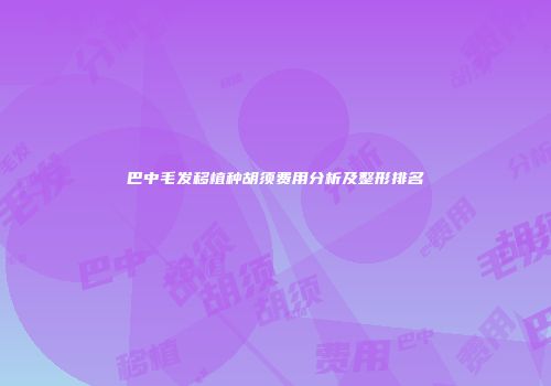 巴中毛发移植种胡须费用分析及整形排名
