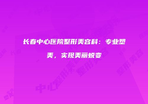 长春中心医院整形美容科：专业塑美，实现美丽蜕变