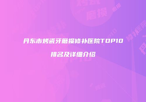 丹东市烤瓷牙磨损修补医院TOP10排名及详细介绍