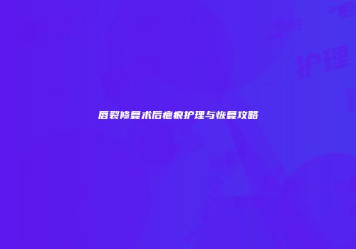 唇裂修复术后疤痕护理与恢复攻略
