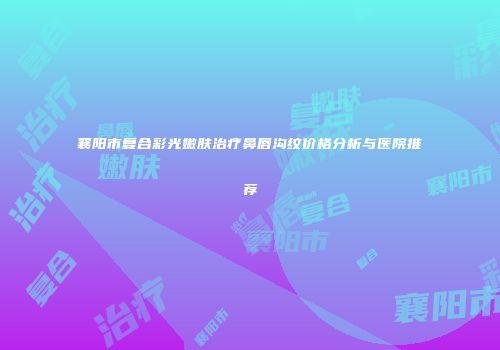 襄阳市复合彩光嫩肤治疗鼻唇沟纹价格分析与医院推荐