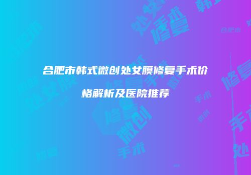 合肥市韩式微创处女膜修复手术价格解析及医院推荐
