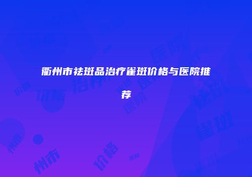 衢州市祛斑品治疗雀斑价格与医院推荐