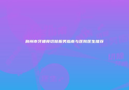 荆州市牙槽骨切除服务指南与医院医生推荐