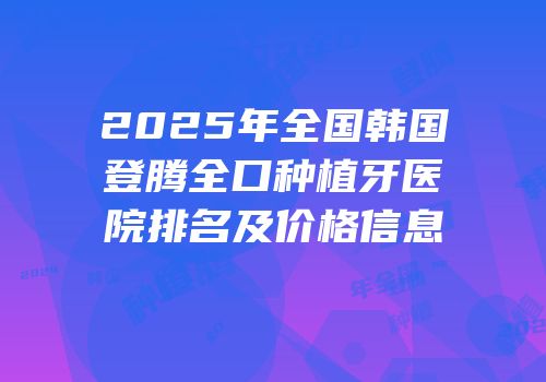 2025年全国韩国登腾全口种植牙医院排名及价格信息