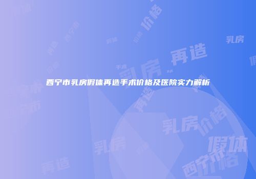 西宁市乳房假体再造手术价格及医院实力解析