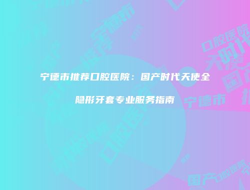 宁德市推荐口腔医院：国产时代天使全隐形牙套专业服务指南