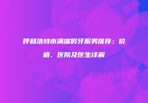 呼和浩特市满嘴假牙服务推荐：价格、医院及医生详解