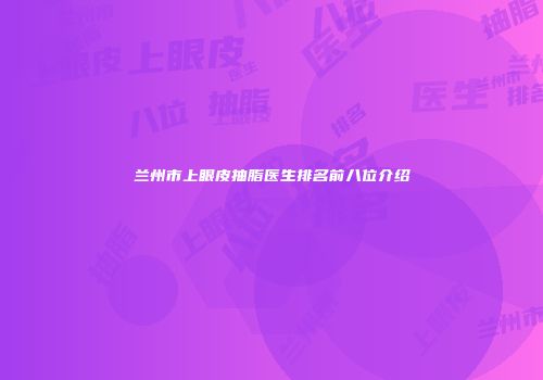 兰州市上眼皮抽脂医生排名前八位介绍