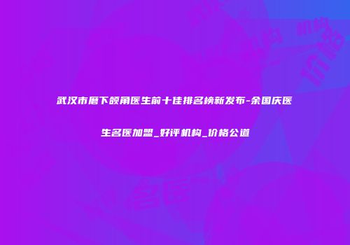 武汉市磨下颌角医生前十佳排名榜新发布-余国庆医生名医加盟_好评机构_价格公道