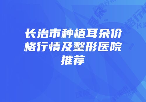 长治市种植耳朵价格行情及整形医院推荐