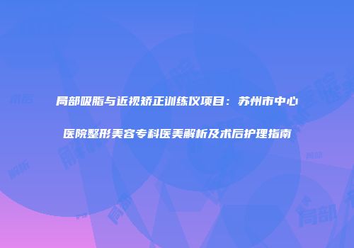 局部吸脂与近视矫正训练仪项目：苏州市中心医院整形美容专科医美解析及术后护理指南