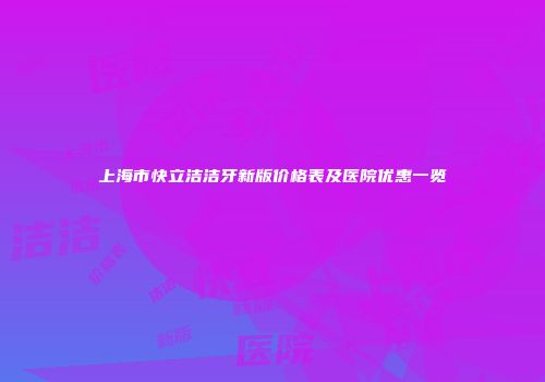 上海市快立洁洁牙新版价格表及医院优惠一览