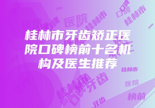 桂林市牙齿矫正医院口碑榜前十名机构及医生推荐