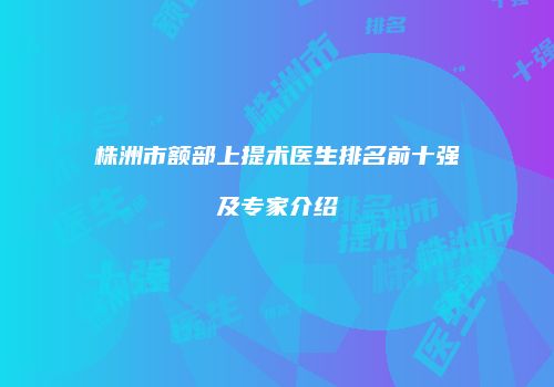 株洲市额部上提术医生排名前十强及专家介绍
