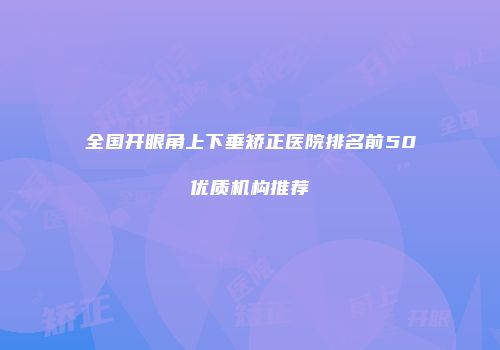 全国开眼角上下垂矫正医院排名前50优质机构推荐
