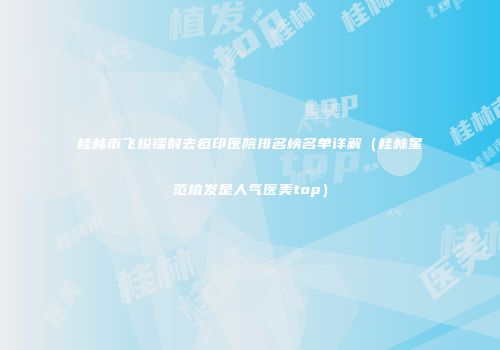桂林市飞梭镭射去痘印医院排名榜名单详解（桂林星范植发是人气医美top）