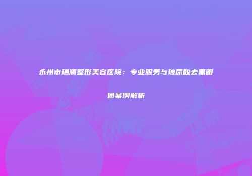 永州市瑞澜整形美容医院：专业服务与玻尿酸去黑眼圈案例解析