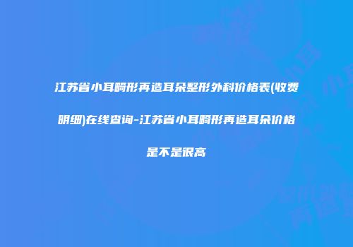 江苏省小耳畸形再造耳朵整形外科价格表(收费明细)在线查询-江苏省小耳畸形再造耳朵价格是不是很高