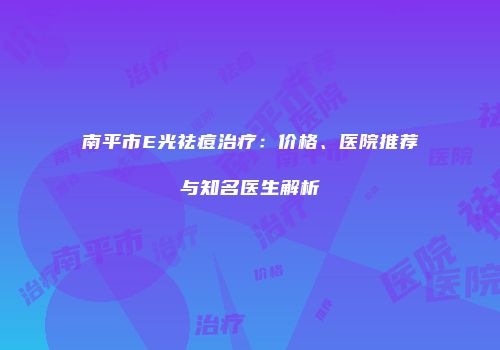 南平市E光祛痘治疗：价格、医院推荐与知名医生解析
